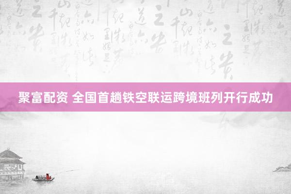 聚富配资 全国首趟铁空联运跨境班列开行成功