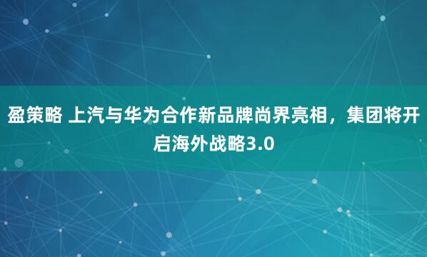 盈策略 上汽与华为合作新品牌尚界亮相，集团将开启海外战略3.0
