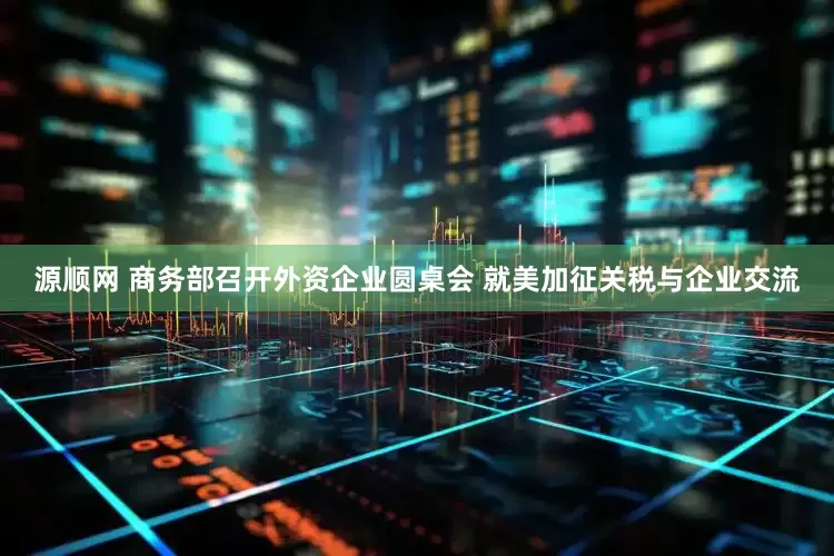 源顺网 商务部召开外资企业圆桌会 就美加征关税与企业交流
