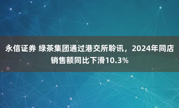 永信证券 绿茶集团通过港交所聆讯，2024年同店销售额同比下滑10.3%