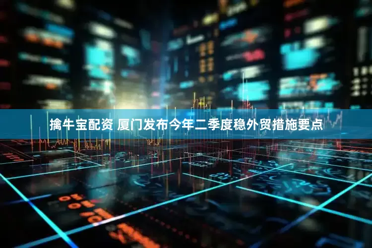 擒牛宝配资 厦门发布今年二季度稳外贸措施要点