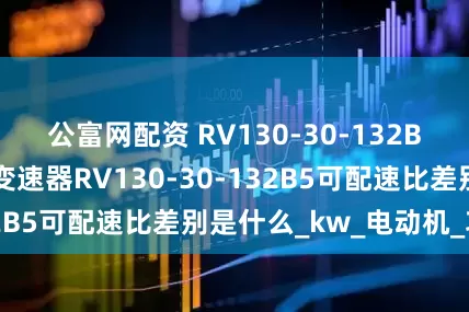 公富网配资 RV130-30-132B5减速机减速机变速器RV130-30-132B5可配速比差别是什么_kw_电动机_功率