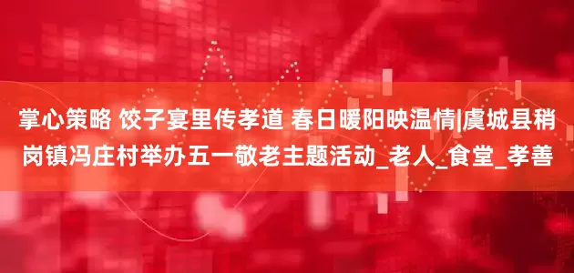 掌心策略 饺子宴里传孝道 春日暖阳映温情|虞城县稍岗镇冯庄村举办五一敬老主题活动_老人_食堂_孝善