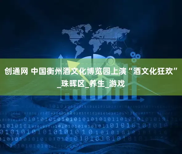 创通网 中国衡州酒文化博览园上演“酒文化狂欢”_珠晖区_养生_游戏