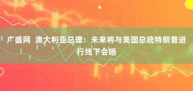 广盛网  澳大利亚总理：未来将与美国总统特朗普进行线下会晤