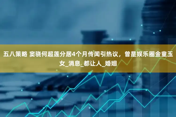 五八策略 窦骁何超莲分居4个月传闻引热议，曾是娱乐圈金童玉女_消息_都让人_婚姻