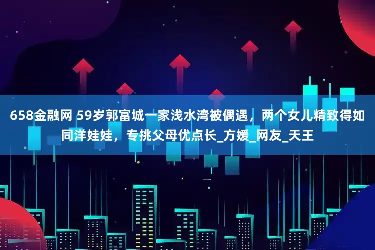 658金融网 59岁郭富城一家浅水湾被偶遇，两个女儿精致得如同洋娃娃，专挑父母优点长_方媛_网友_天王