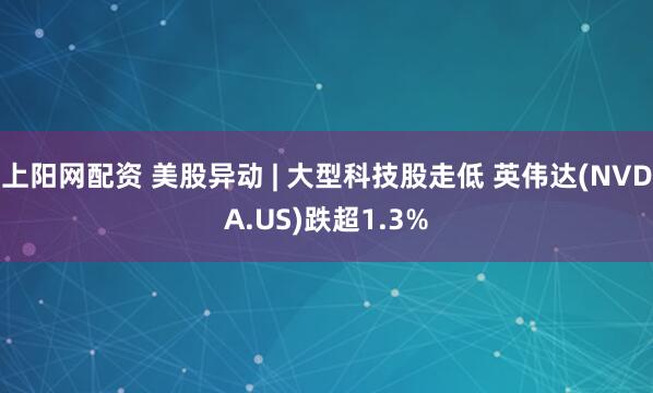 上阳网配资 美股异动 | 大型科技股走低 英伟达(NVDA.US)跌超1.3%