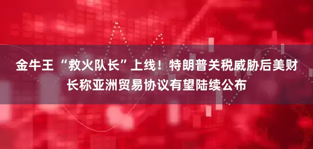 金牛王 “救火队长”上线！特朗普关税威胁后美财长称亚洲贸易协议有望陆续公布