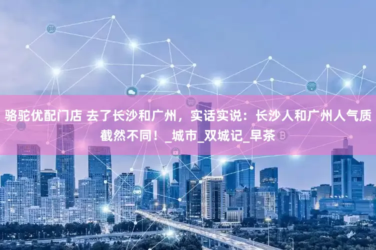 骆驼优配门店 去了长沙和广州，实话实说：长沙人和广州人气质截然不同！_城市_双城记_早茶