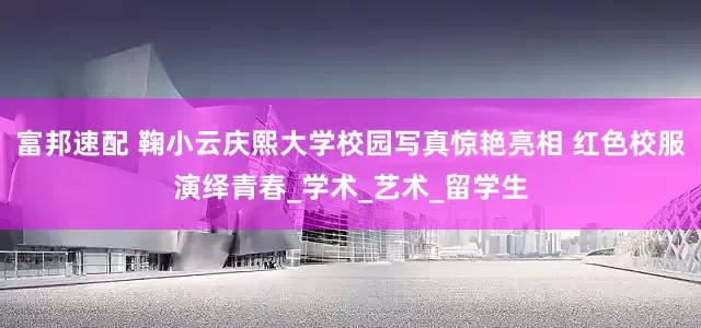 富邦速配 鞠小云庆熙大学校园写真惊艳亮相 红色校服演绎青春_学术_艺术_留学生