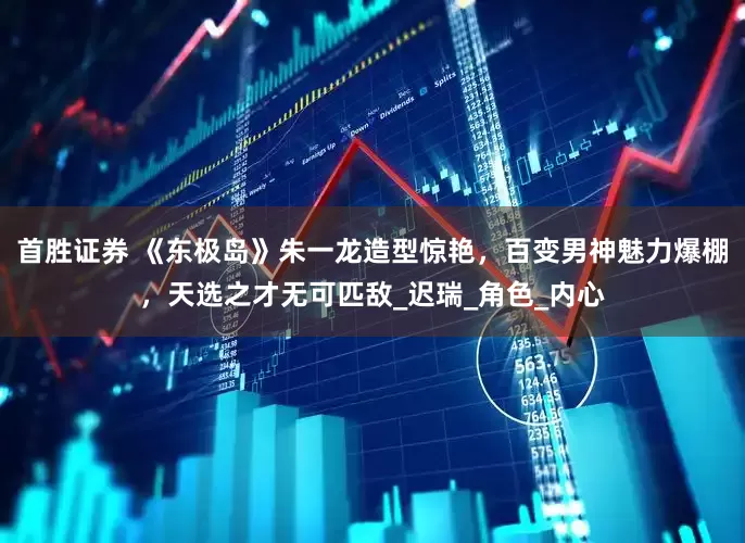 首胜证券 《东极岛》朱一龙造型惊艳，百变男神魅力爆棚，天选之才无可匹敌_迟瑞_角色_内心