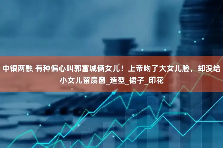 中银两融 有种偏心叫郭富城俩女儿！上帝吻了大女儿脸，却没给小女儿留扇窗_造型_裙子_印花