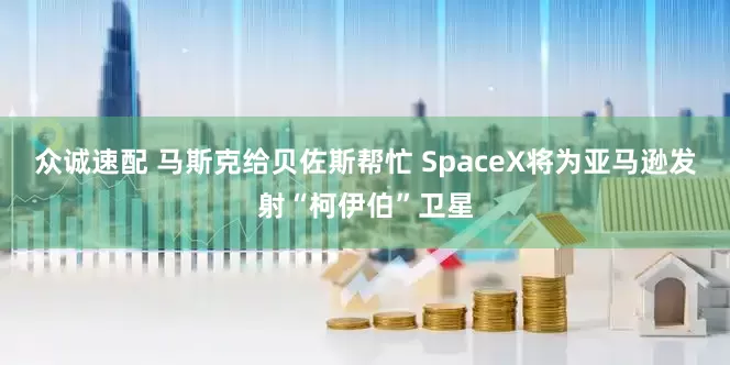 众诚速配 马斯克给贝佐斯帮忙 SpaceX将为亚马逊发射“柯伊伯”卫星
