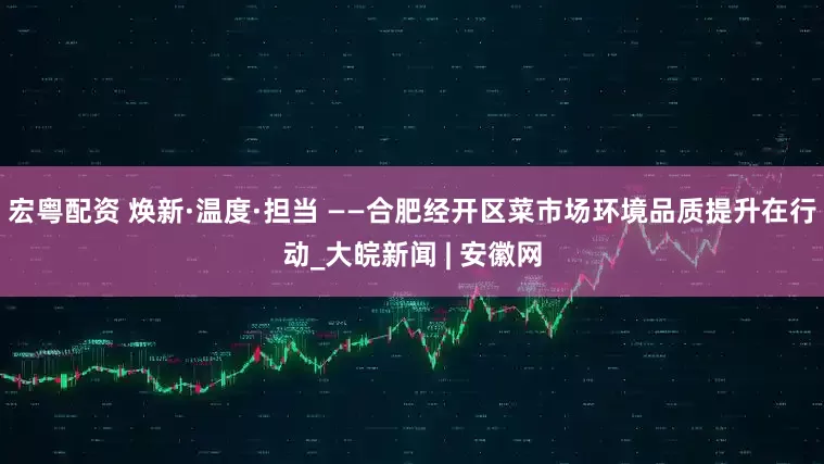 宏粤配资 焕新·温度·担当 ——合肥经开区菜市场环境品质提升在行动_大皖新闻 | 安徽网