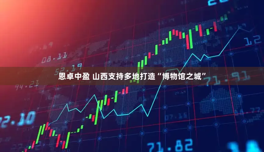 恩卓中盈 山西支持多地打造“博物馆之城”