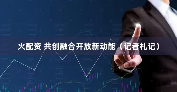 火配资 共创融合开放新动能（记者札记）