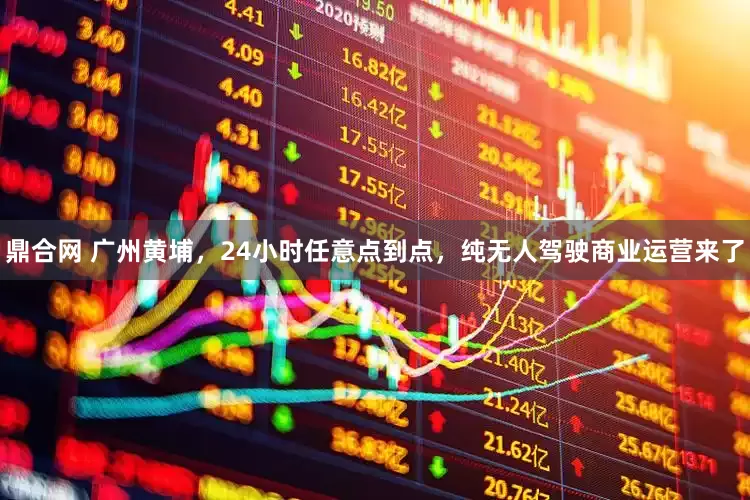 鼎合网 广州黄埔，24小时任意点到点，纯无人驾驶商业运营来了