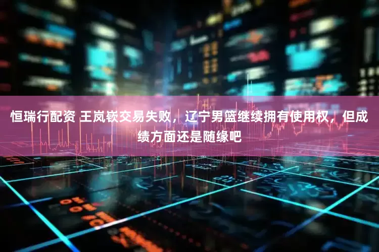 恒瑞行配资 王岚嵚交易失败，辽宁男篮继续拥有使用权，但成绩方面还是随缘吧
