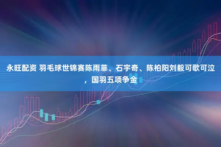 永旺配资 羽毛球世锦赛陈雨菲、石宇奇、陈柏阳刘毅可歌可泣，国羽五项争金