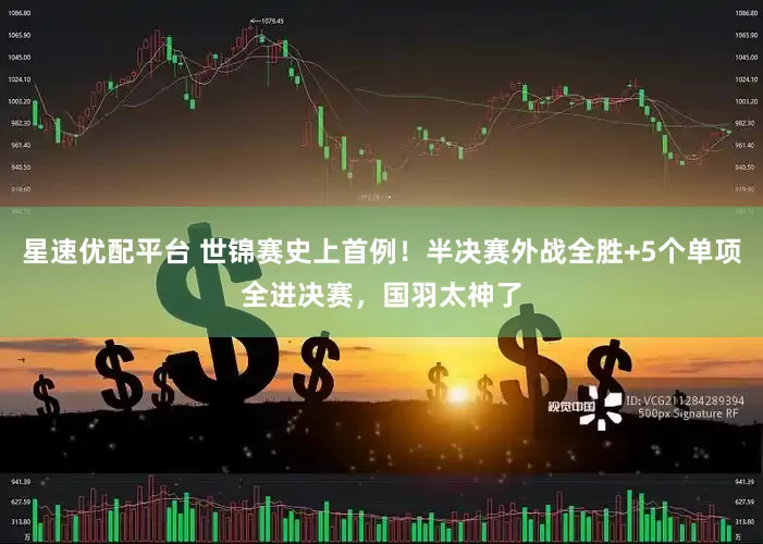 星速优配平台 世锦赛史上首例！半决赛外战全胜+5个单项全进决赛，国羽太神了