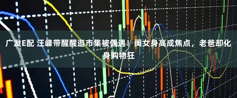 广发E配 汪峰带醒醒逛市集被偶遇！闺女身高成焦点，老爸却化身购物狂