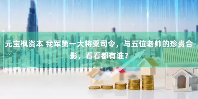 元宝枫资本 我军第一大将粟司令，与五位老帅的珍贵合影，看看都有谁？