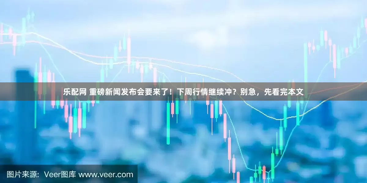 乐配网 重磅新闻发布会要来了！下周行情继续冲？别急，先看完本文